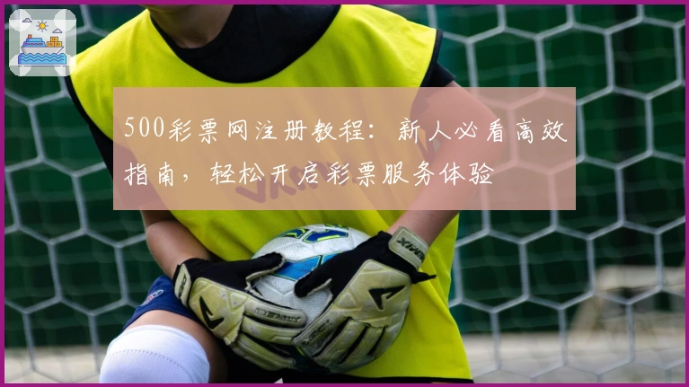 500彩票网注册教程:新人必看高效指南,轻松开启彩票服务体验