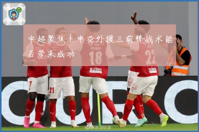 中超聚焦｜申花外援三前锋战术能否带来成功