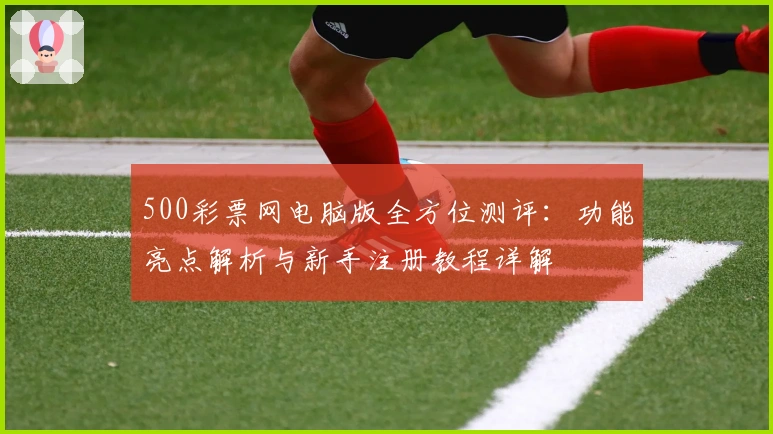 500彩票网电脑版全方位测评：功能亮点解析与新手注册教程详解