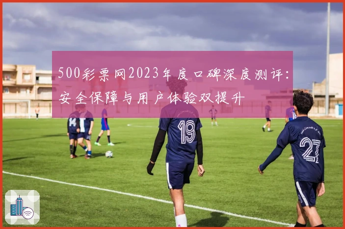 500彩票网2023年度口碑深度测评：安全保障与用户体验双提升