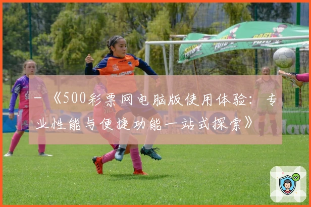 - 《500彩票网电脑版使用体验：专业性能与便捷功能一站式探索》