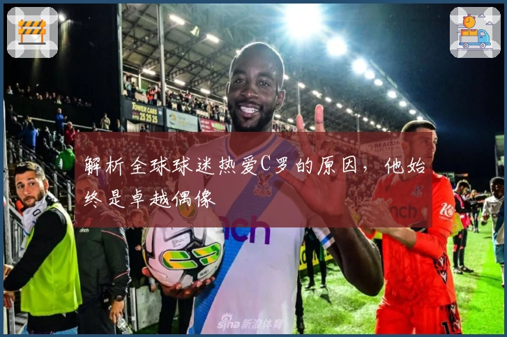 解析全球球迷热爱C罗的原因，他始终是卓越偶像