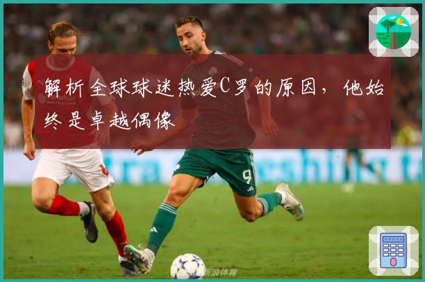 解析全球球迷热爱C罗的原因，他始终是卓越偶像